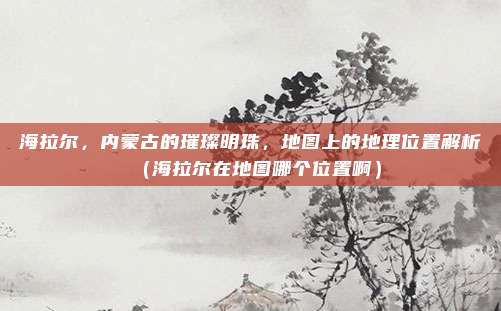 海拉尔,内蒙古的璀璨明珠,地图上的地理位置解析(海拉尔在地图哪个位置啊)