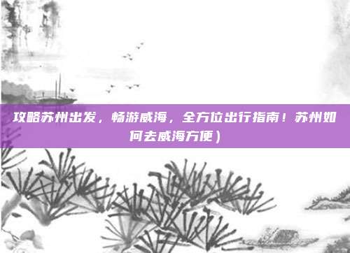 攻略苏州出发,畅游威海,全方位出行指南!苏州如何去威海方便)