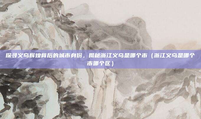 探寻义乌辉煌背后的城市身份,揭秘浙江义乌是哪个市(浙江义乌是哪个市哪个区)