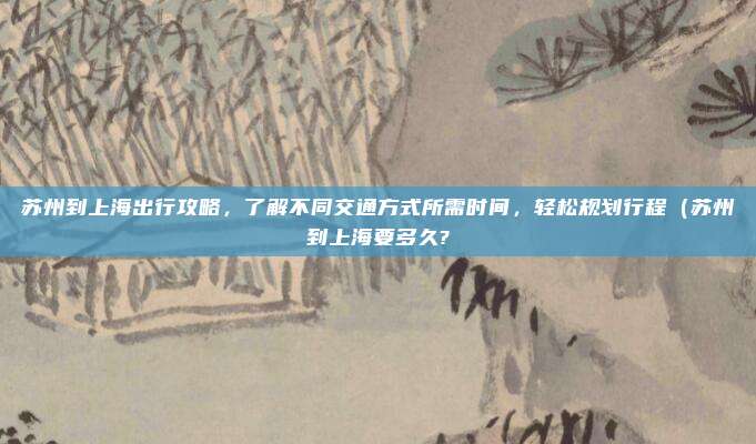 苏州到上海出行攻略,了解不同交通方式所需时间,轻松规划行程(苏州到上海要多久?