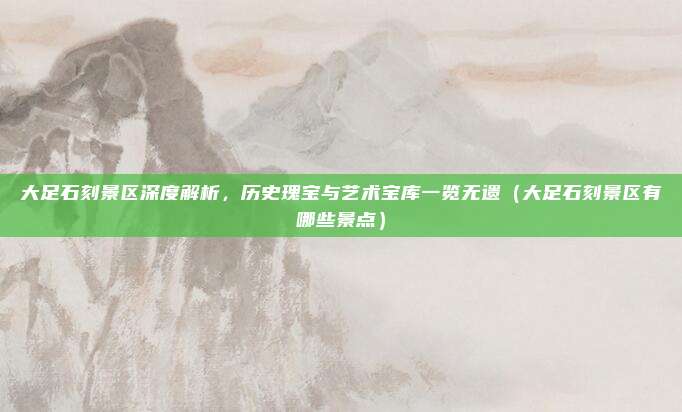 大足石刻景区深度解析,历史瑰宝与艺术宝库一览无遗(大足石刻景区有哪些景点)