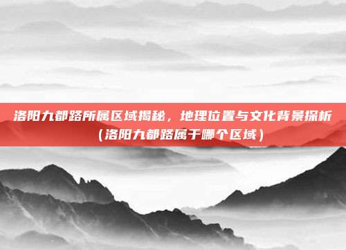 洛阳九都路所属区域揭秘,地理位置与文化背景探析(洛阳九都路属于哪个区域)