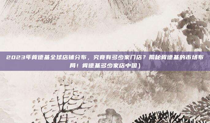 2023年肯德基全球店铺分布,究竟有多少家门店?揭秘肯德基的市场布局!肯德基多少家店中国)