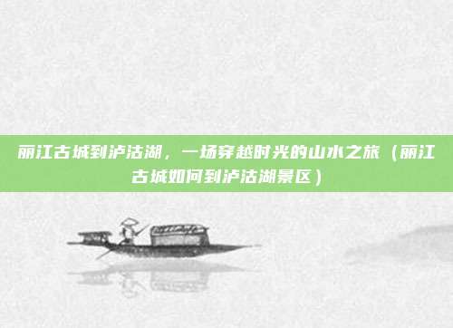 丽江古城到泸沽湖,一场穿越时光的山水之旅(丽江古城如何到泸沽湖景区)