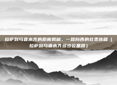 拉萨到乌鲁木齐的距离揭秘,一路向西的壮美旅程(拉萨到乌鲁木齐多少公里路)