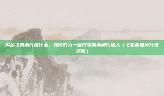 揭秘飞机票代理行业,如何成为一名成功的票务代理人(飞机票如何代理退票)