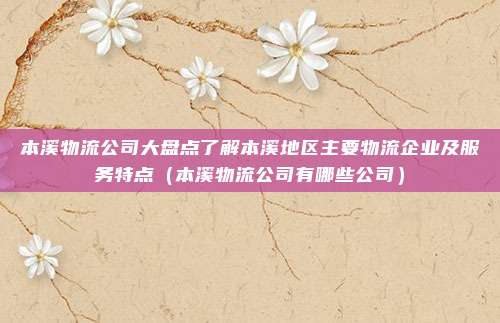 本溪物流公司大盘点了解本溪地区主要物流企业及服务特点(本溪物流公司有哪些公司)
