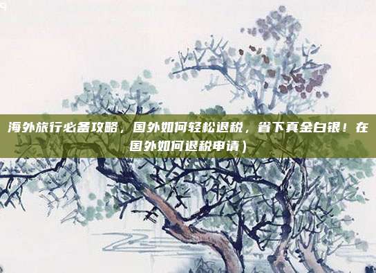 海外旅行必备攻略,国外如何轻松退税,省下真金白银!在国外如何退税申请)