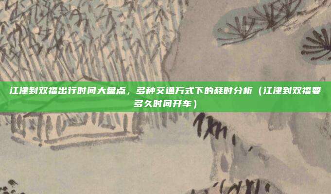 江津到双福出行时间大盘点,多种交通方式下的耗时分析(江津到双福要多久时间开车)