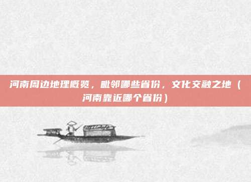 河南周边地理概览,毗邻哪些省份,文化交融之地(河南靠近哪个省份)