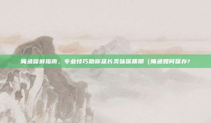腌鱼保鲜指南,专业技巧助你延长美味保质期(腌鱼如何保存?