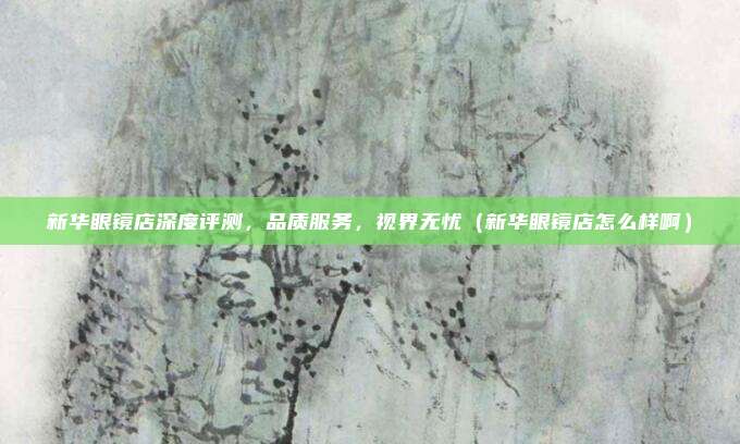 新华眼镜店深度评测,品质服务,视界无忧(新华眼镜店怎么样啊)