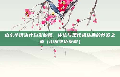 山东华侨治疗白发秘籍，传统与现代相结合的养发之道（山东华侨医院）