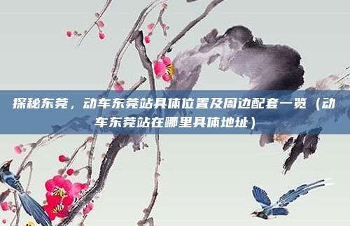 探秘东莞,动车东莞站具体位置及周边配套一览(动车东莞站在哪里具体地址)