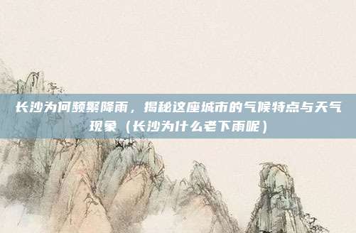 长沙为何频繁降雨,揭秘这座城市的气候特点与天气现象(长沙为什么老下雨呢)