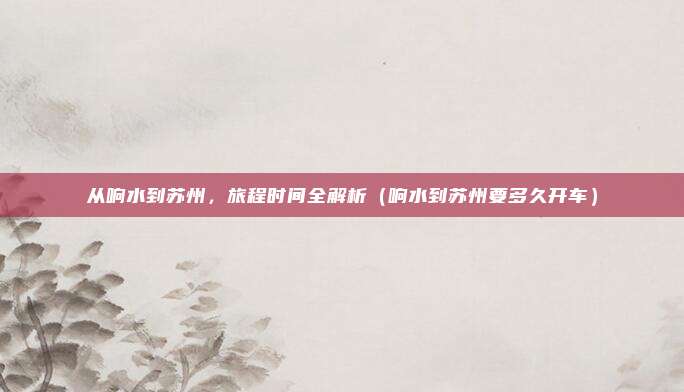 从响水到苏州,旅程时间全解析(响水到苏州要多久开车)