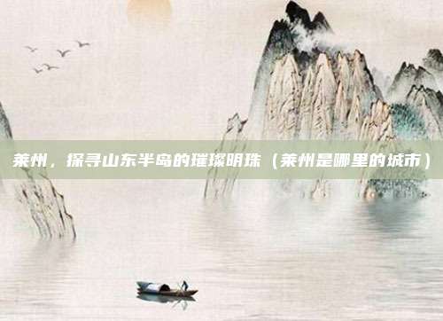莱州，探寻山东半岛的璀璨明珠（莱州是哪里的城市）
