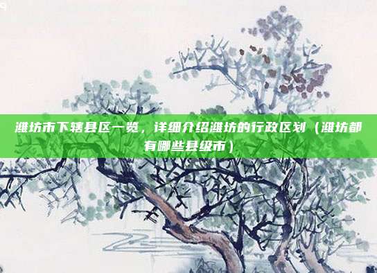 潍坊市下辖县区一览，详细介绍潍坊的行政区划（潍坊都有哪些县级市）