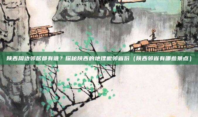 陕西周边邻居都有谁?探秘陕西的地理毗邻省份(陕西邻省有哪些景点)
