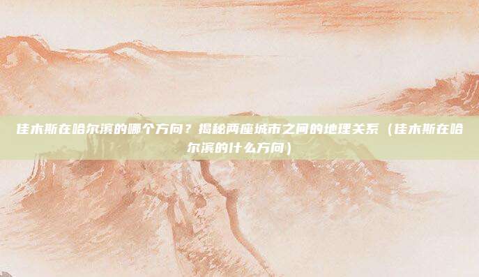 佳木斯在哈尔滨的哪个方向?揭秘两座城市之间的地理关系(佳木斯在哈尔滨的什么方向)