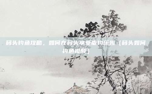 码头钓鱼攻略,如何在码头享受垂钓乐趣(码头如何钓鱼视频)