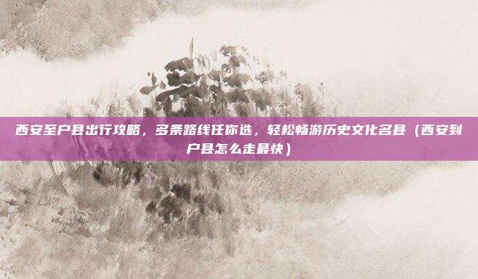 西安至户县出行攻略,多条路线任你选,轻松畅游历史文化名县(西安到户县怎么走最快)