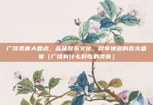 广饶美食大盘点,品味胶东文化,尽享地道的舌尖盛宴(广饶有什么好吃的美食)