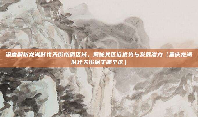 深度解析龙湖时代天街所属区域,揭秘其区位优势与发展潜力(重庆龙湖时代天街属于哪个区)