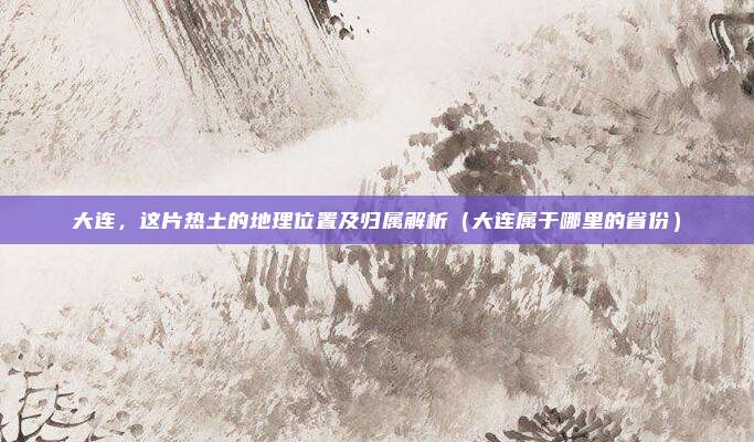大连,这片热土的地理位置及归属解析(大连属于哪里的省份)