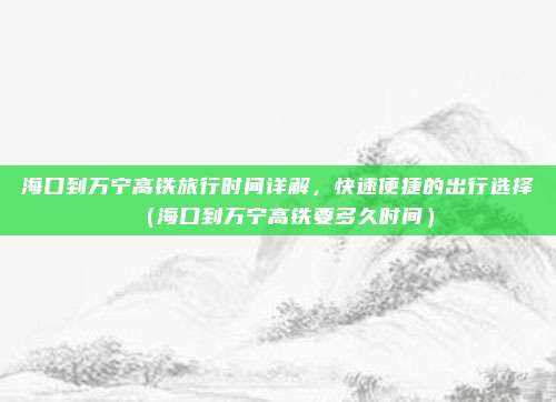 海口到万宁高铁旅行时间详解,快速便捷的出行选择(海口到万宁高铁要多久时间)