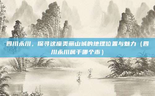 四川永川,探寻这座美丽山城的地理位置与魅力(四川永川属于哪个市)