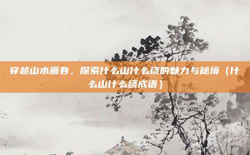 穿越山水画卷,探索什么山什么绕的魅力与秘境(什么山什么绕成语)