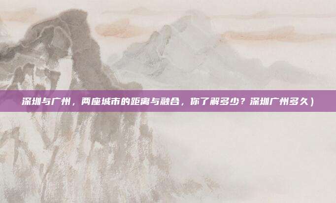 深圳与广州,两座城市的距离与融合,你了解多少?深圳广州多久)