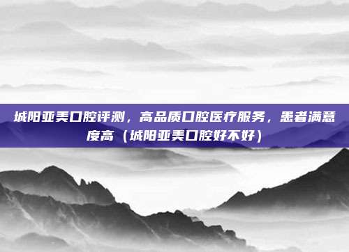 城阳亚美口腔评测,高品质口腔医疗服务,患者满意度高(城阳亚美口腔好不好)