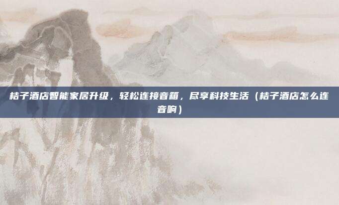 桔子酒店智能家居升级,轻松连接音箱,尽享科技生活(桔子酒店怎么连音响)
