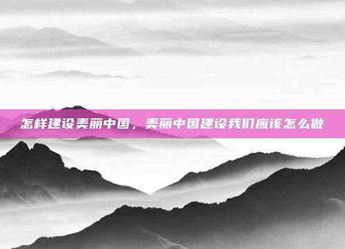 怎样建设美丽中国,美丽中国建设我们应该怎么做