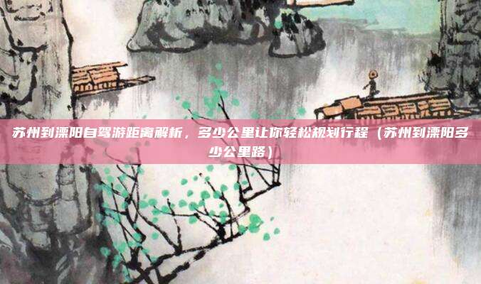 苏州到溧阳自驾游距离解析，多少公里让你轻松规划行程（苏州到溧阳多少公里路）