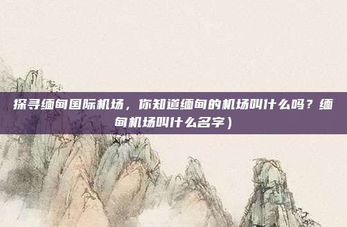 探寻缅甸国际机场,你知道缅甸的机场叫什么吗?缅甸机场叫什么名字)