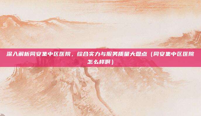 深入解析同安集中区医院,综合实力与服务质量大盘点(同安集中区医院怎么样啊)