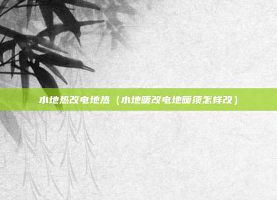 水地热改电地热（水地暖改电地暖须怎样改）