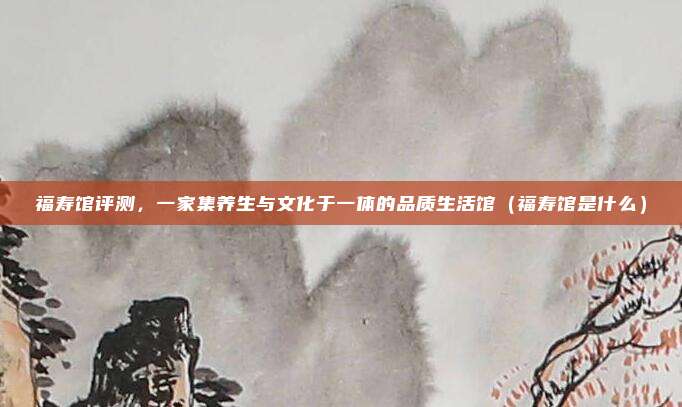 福寿馆评测,一家集养生与文化于一体的品质生活馆(福寿馆是什么)