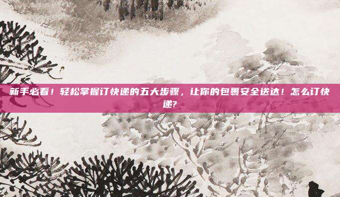 新手必看!轻松掌握订快递的五大步骤,让你的包裹安全送达!怎么订快递?