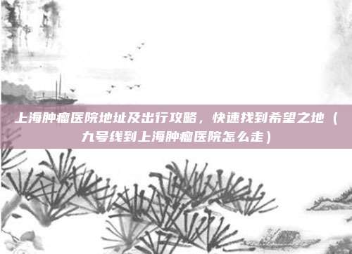 上海肿瘤医院地址及出行攻略,快速找到希望之地(九号线到上海肿瘤医院怎么走)