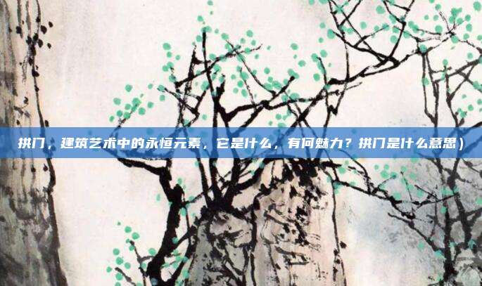 拱门,建筑艺术中的永恒元素,它是什么,有何魅力?拱门是什么意思)