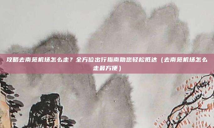 攻略去南苑机场怎么走?全方位出行指南助您轻松抵达(去南苑机场怎么走最方便)