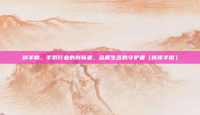 俏羊倌,羊奶行业的创新者,品质生活的守护者(俏皮羊倌)