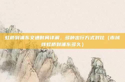 虹桥到浦东交通时间详解,多种出行方式对比(市域线虹桥到浦东多久)