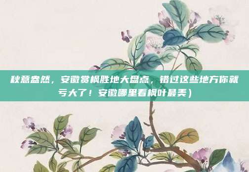 秋意盎然,安徽赏枫胜地大盘点,错过这些地方你就亏大了!安徽哪里看枫叶最美)