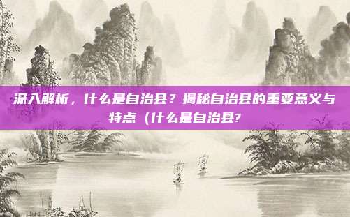 深入解析,什么是自治县?揭秘自治县的重要意义与特点(什么是自治县?