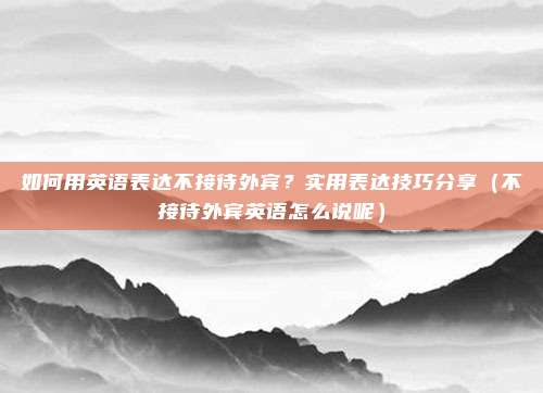 如何用英语表达不接待外宾？实用表达技巧分享（不接待外宾英语怎么说呢）